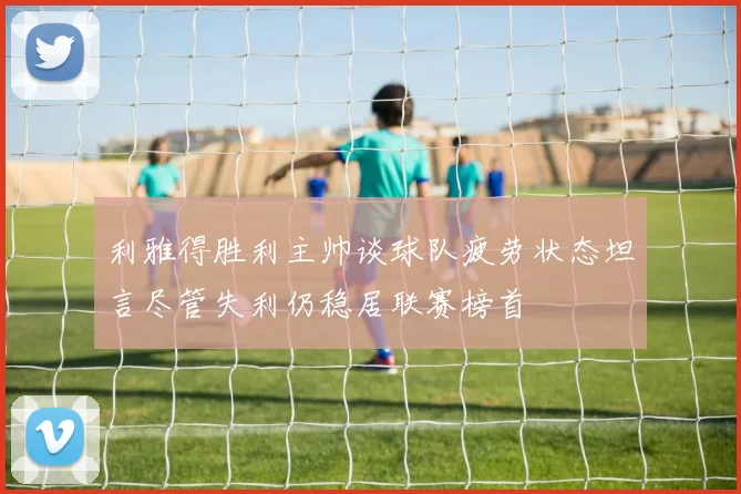 利雅得胜利主帅谈球队疲劳状态坦言尽管失利仍稳居联赛榜首