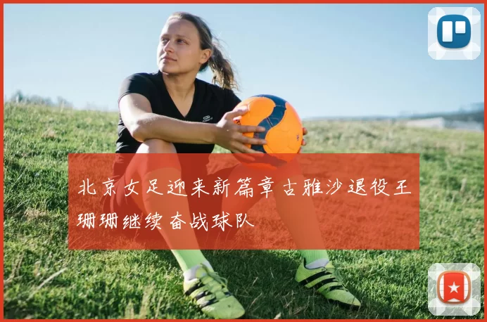 北京女足迎来新篇章古雅沙退役王珊珊继续奋战球队