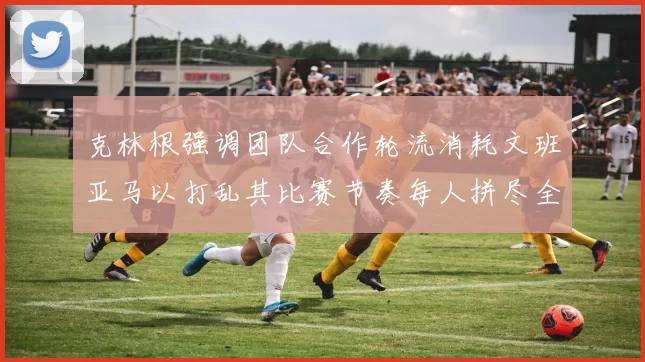 克林根强调团队合作轮流消耗文班亚马以打乱其比赛节奏每人拼尽全力五到六分钟