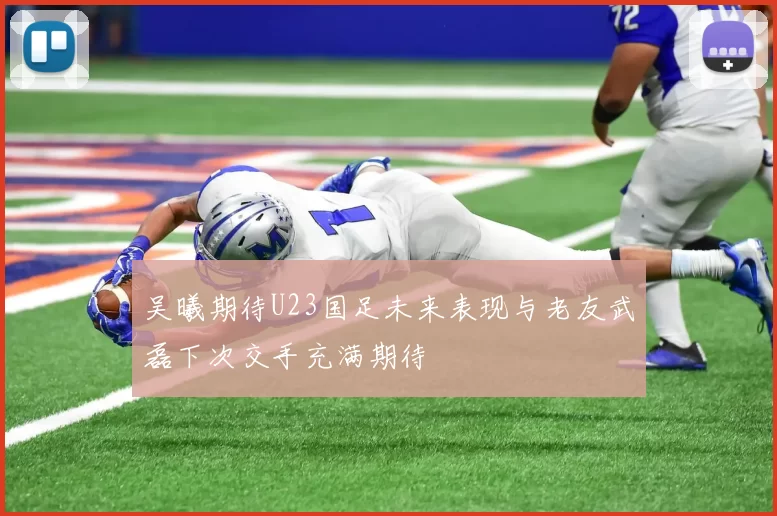 吴曦期待U23国足未来表现与老友武磊下次交手充满期待