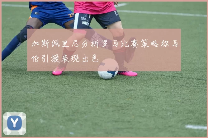 加斯佩里尼分析罗马比赛策略称马伦引援表现出色