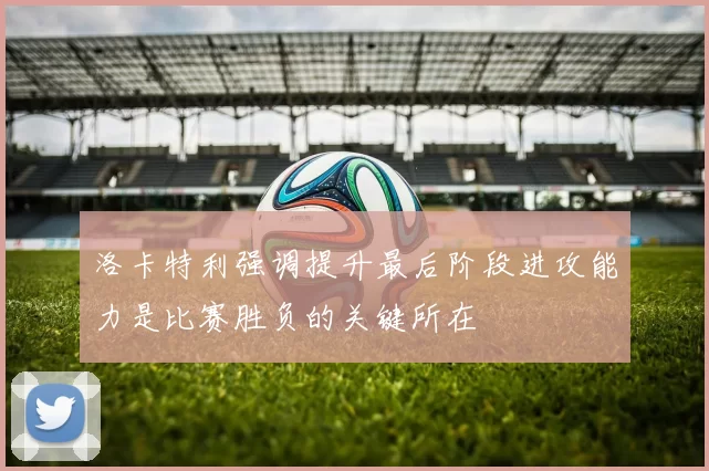 洛卡特利强调提升最后阶段进攻能力是比赛胜负的关键所在