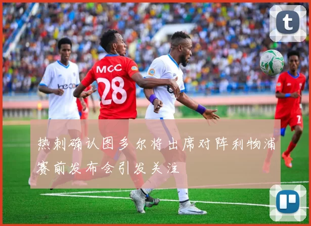 热刺确认图多尔将出席对阵利物浦赛前发布会引发关注