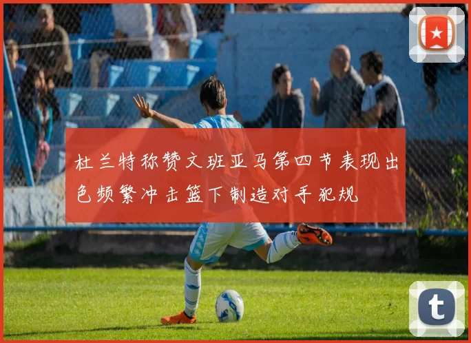 杜兰特称赞文班亚马第四节表现出色频繁冲击篮下制造对手犯规