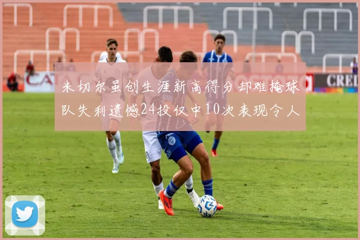 米切尔虽创生涯新高得分却难掩球队失利遗憾24投仅中10次表现令人唏嘘