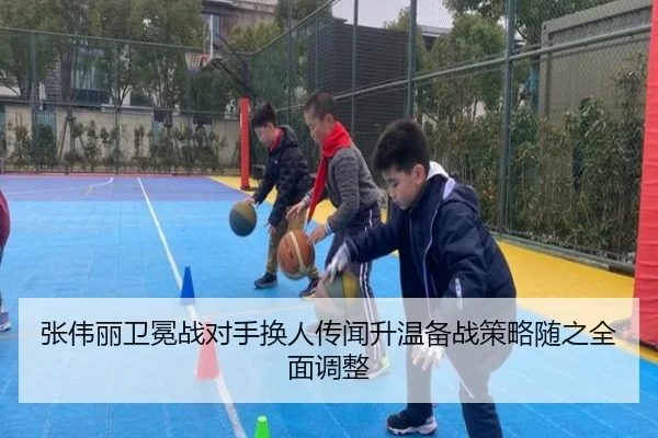 张伟丽卫冕战对手换人传闻升温备战策略随之全面调整（BB-SPORTS）
