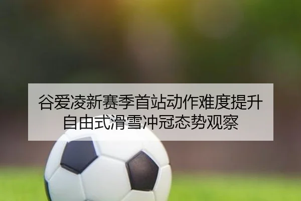 谷爱凌新赛季首站动作难度提升 自由式滑雪冲冠态势观察（BB-SPORTS）