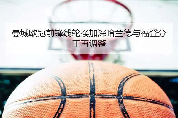 曼城欧冠前锋线轮换加深哈兰德与福登分工再调整 | BB-SPORTS